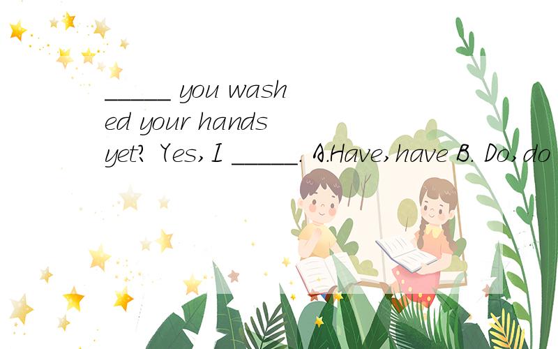 _____ you washed your hands yet? Yes,I _____. A.Have,have B. Do,do C.Are,am