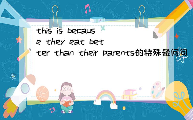 this is because they eat better than their parents的特殊疑问句