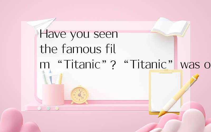 Have you seen the famous film “Titanic”? “Titanic” was one of the largest and finest ships in 1912. It hit an iceberg(冰山) on its first sailing(航行) from England to America and sank(沉没) very soon, leaving a love story to the people.