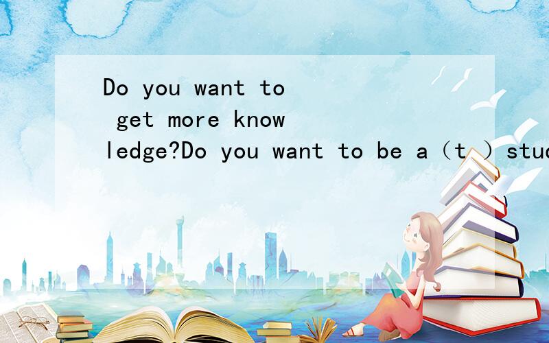 Do you want to get more knowledge?Do you want to be a（t ）student?那篇缺词填空答案~整篇的