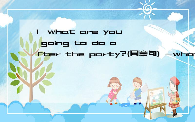 1,what are you going to do after the party?(同意句) -what are you going to do after the party______ _________?