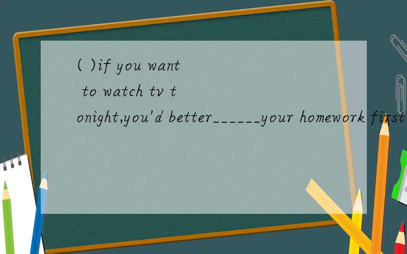 ( )if you want to watch tv tonight,you'd better______your homework first.