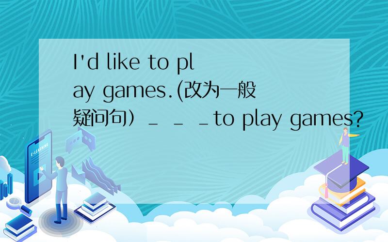 I'd like to play games.(改为一般疑问句）＿ ＿ ＿to play games?