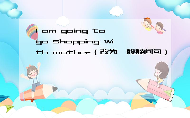I am going to go shopping with mother（改为一般疑问句）