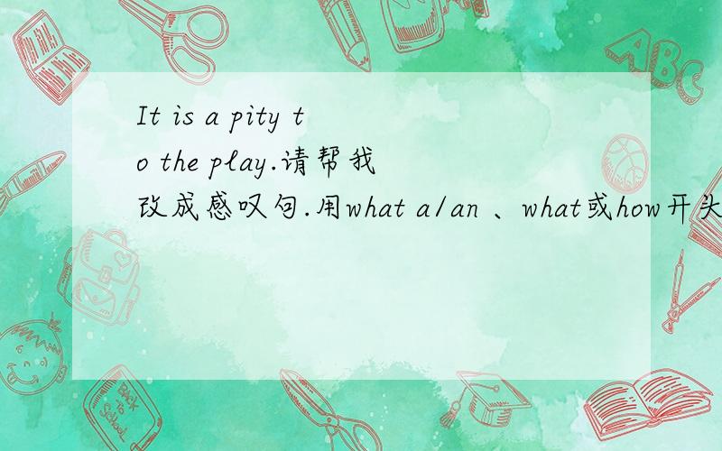 It is a pity to the play.请帮我改成感叹句.用what a/an 、what或how开头