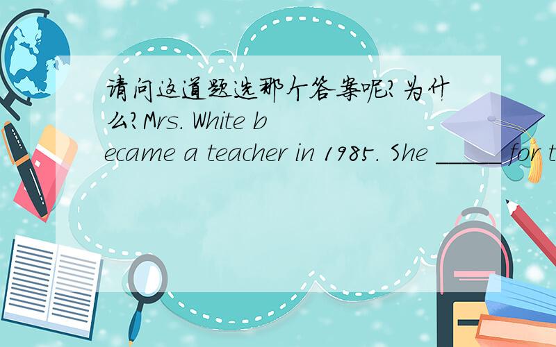 请问这道题选那个答案呢?为什么?Mrs. White became a teacher in 1985. She _____ for twenty years by next summer.    A. will teach     B. would have taught   C. has been teaching   D. will have been teaching
