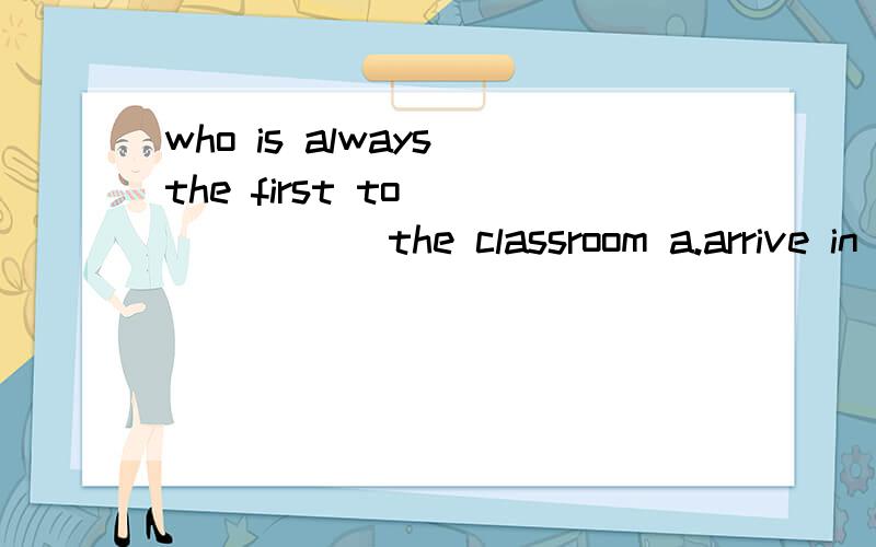 who is always the first to ______ the classroom a.arrive in b.get to c.reach to d.arrivemum ,could you buy me _______ mp4 like this certainly,we can buy _____ one ,but as good as this .a .a,a cheap b.an ,an cheaper c.an ,a cheaper d.a ,the cheapest s