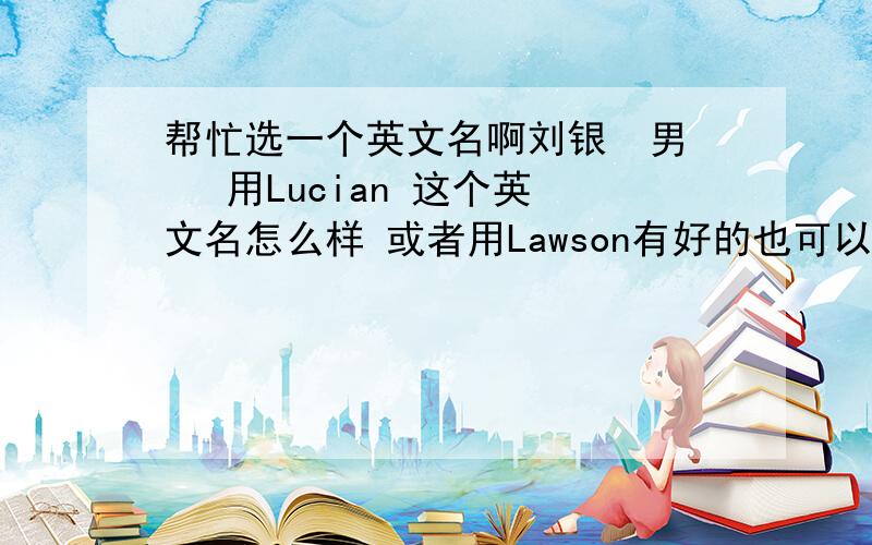 帮忙选一个英文名啊刘银  男   用Lucian 这个英文名怎么样 或者用Lawson有好的也可以推荐啊 谢谢大家了