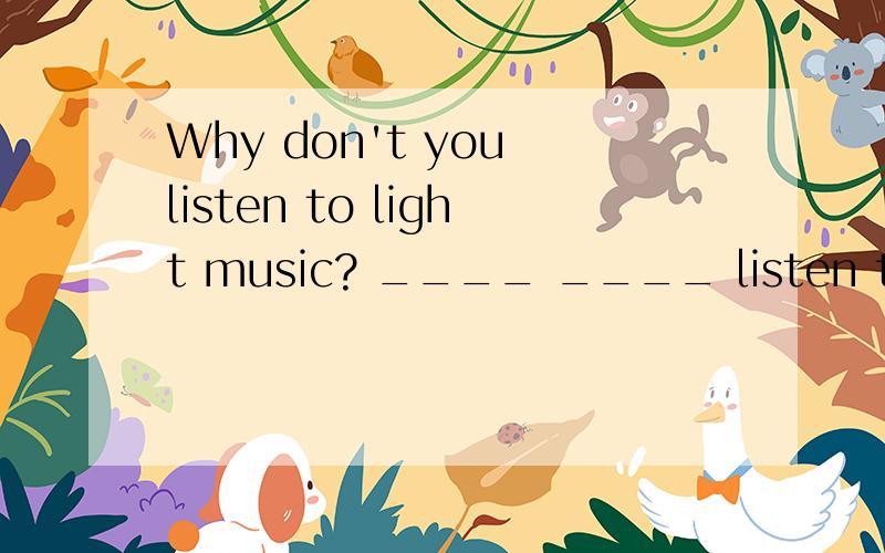 Why don't you listen to light music? ____ ____ listen to light music? 请详细说明
