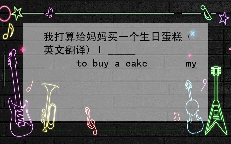 我打算给妈妈买一个生日蛋糕（英文翻译) I _____ _____ to buy a cake ______my_____ birthday.