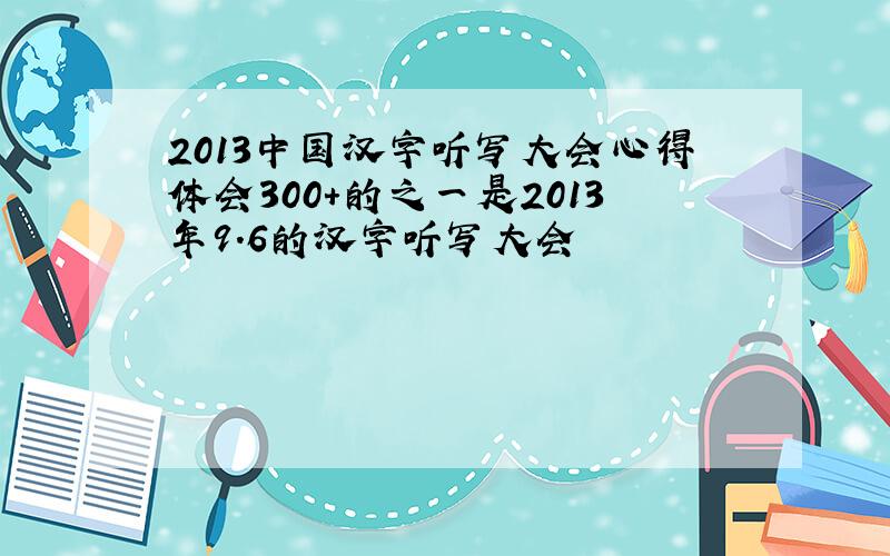 2013中国汉字听写大会心得体会300+的之一是2013年9.6的汉字听写大会