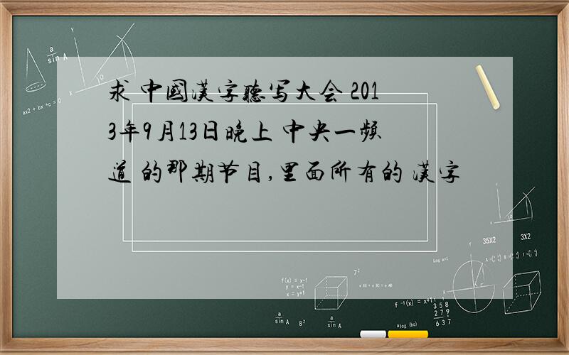 求 中国汉字听写大会 2013年9月13日晚上 中央一频道 的那期节目,里面所有的 汉字