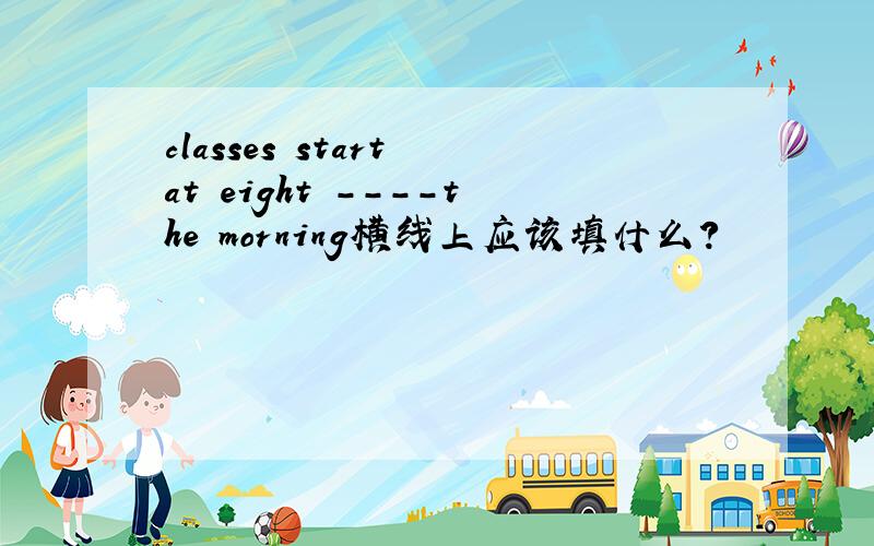 classes start at eight ----the morning横线上应该填什么?
