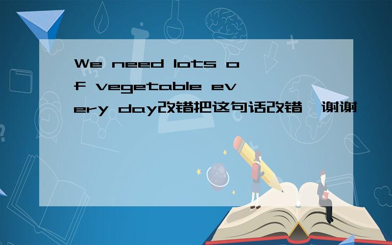 We need lots of vegetable every day改错把这句话改错  谢谢