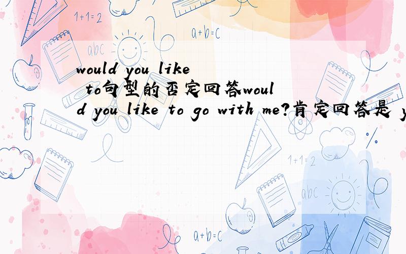 would you like to句型的否定回答would you like to go with me?肯定回答是 yes i'd like to 否定回答是什么啊?