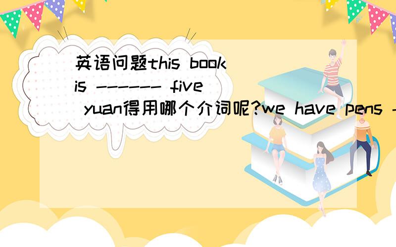 英语问题this book is ------ five yuan得用哪个介词呢?we have pens ---- five yuan这个得用哪个介词呢