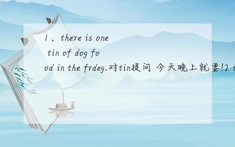 1、there is one tin of dog food in the frdeg.对tin提问 今天晚上就要!2 there is one tin of dog food in the frideg.对one tin of提问3the book on the desk may be Millie's改为同义句 ____the book on the desk____millie's.
