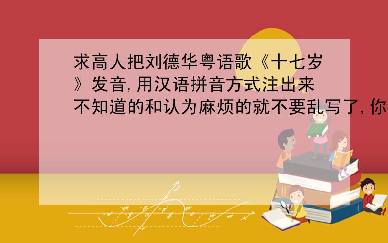 求高人把刘德华粤语歌《十七岁》发音,用汉语拼音方式注出来不知道的和认为麻烦的就不要乱写了,你也省些力气