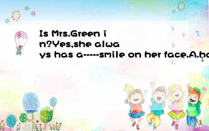 Is Mrs.Green in?Yes,she always has a-----smile on her face.A.happily B.kindly C.brightly D.friendD.friendly