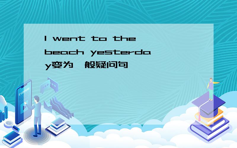 I went to the beach yesterday变为一般疑问句