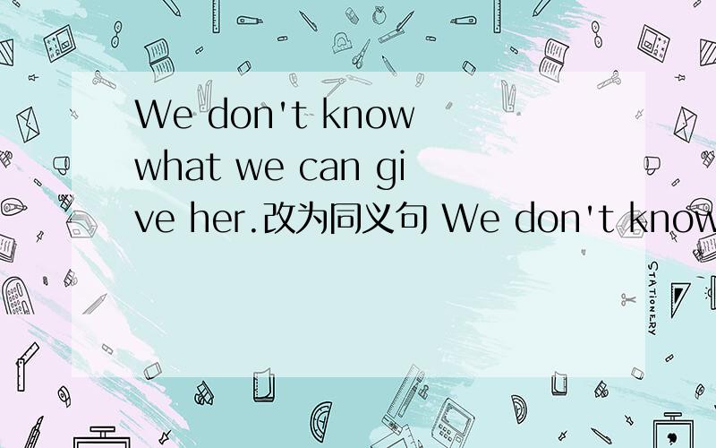 We don't know what we can give her.改为同义句 We don't know （ ） （ ） give her.
