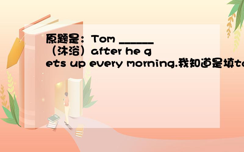 原题是：Tom ______（沐浴）after he gets up every morning.我知道是填takes /has a shower 根据句意及汉语提示,填入恰当的单词.那么填showers 可以么?