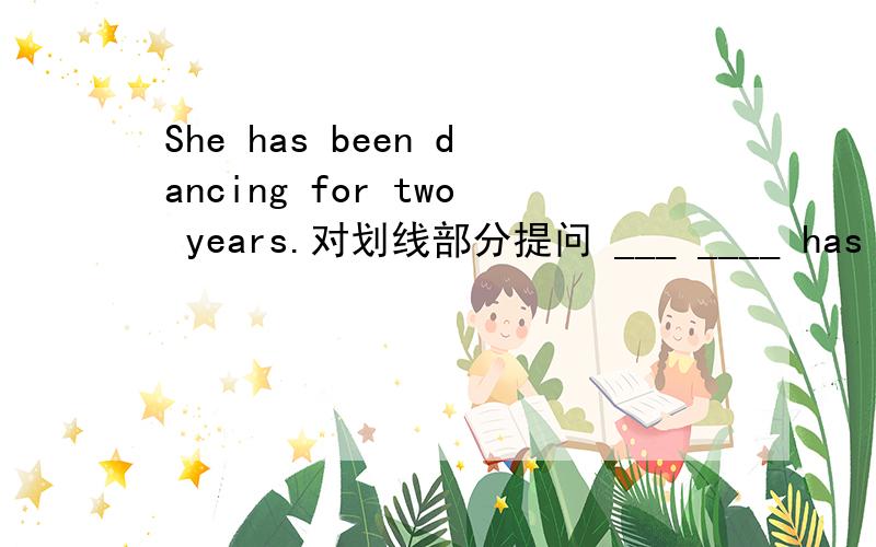 She has been dancing for two years.对划线部分提问 ___ ____ has shen been dancing __________2,She has been working for 20 hours.改为一般疑问句2_____she _____ ____for 20 hours?