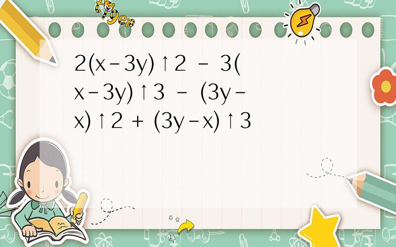 2(x-3y)↑2 - 3(x-3y)↑3 - (3y-x)↑2 + (3y-x)↑3