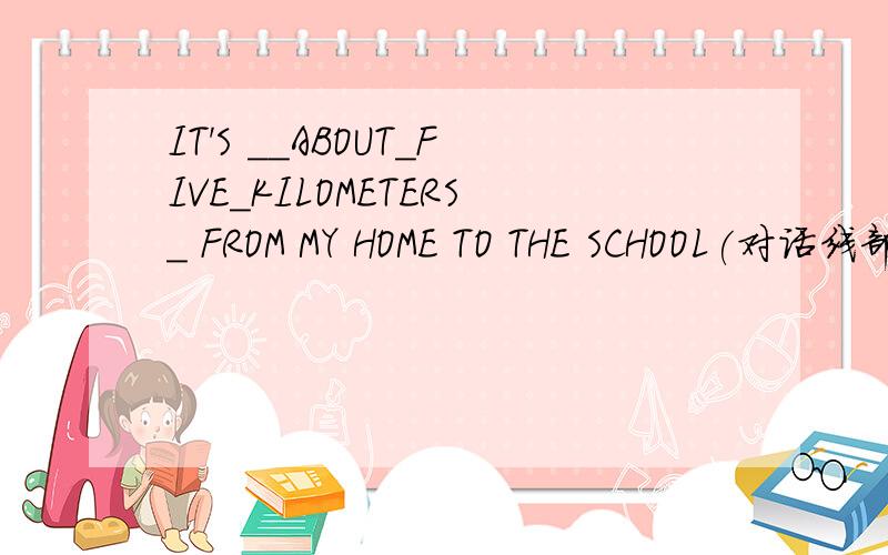 IT'S __ABOUT_FIVE_KILOMETERS_ FROM MY HOME TO THE SCHOOL(对话线部分提问)