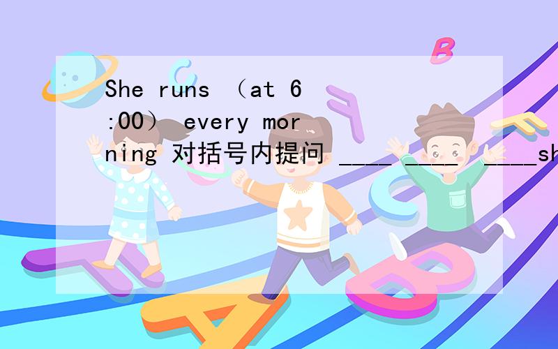 She runs （at 6:00） every morning 对括号内提问 ____ ____　____she ____every morning?