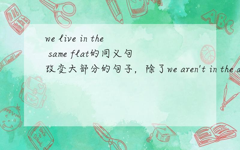 we live in the same flat的同义句改变大部分的句子，除了we aren't in the different flat