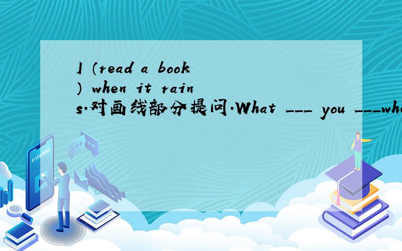 I （read a book） when it rains.对画线部分提问.What ___ you ___when it rains?