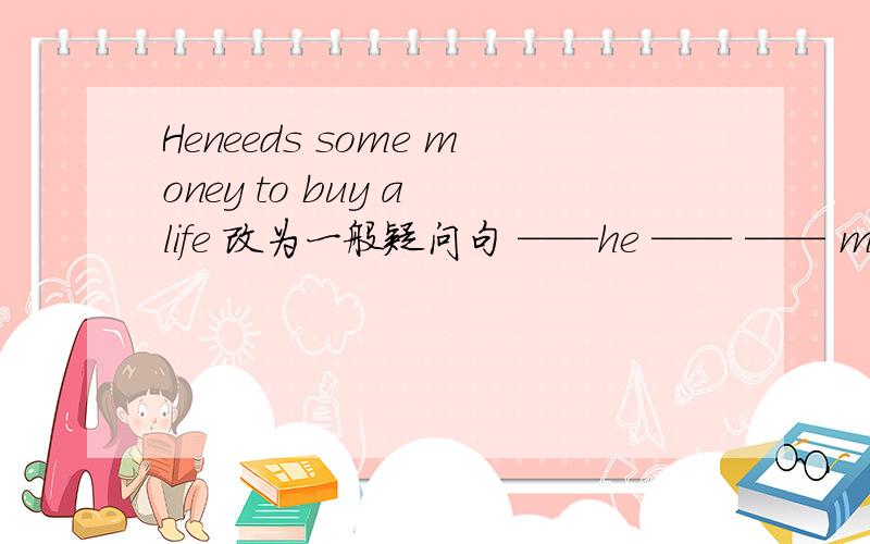 Heneeds some money to buy a life 改为一般疑问句 ——he —— —— money to buy a gift
