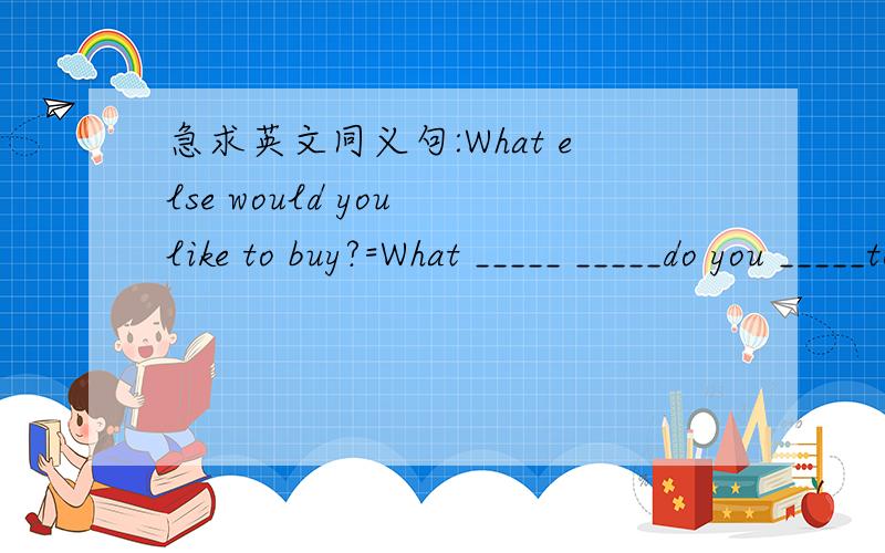急求英文同义句:What else would you like to buy?=What _____ _____do you _____to buy?