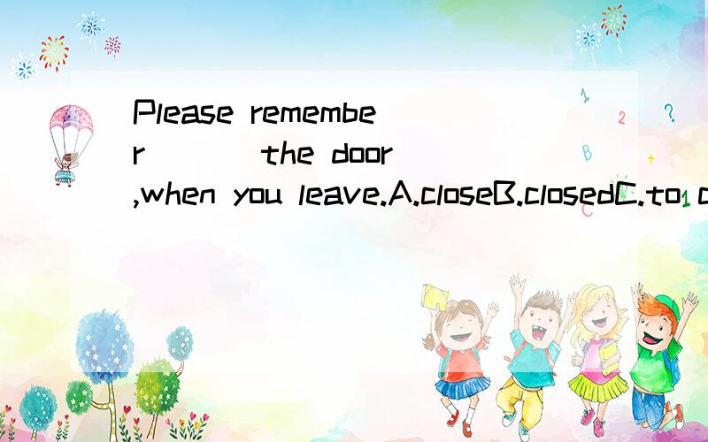 Please remember ( ) the door,when you leave.A.closeB.closedC.to closeD.closing