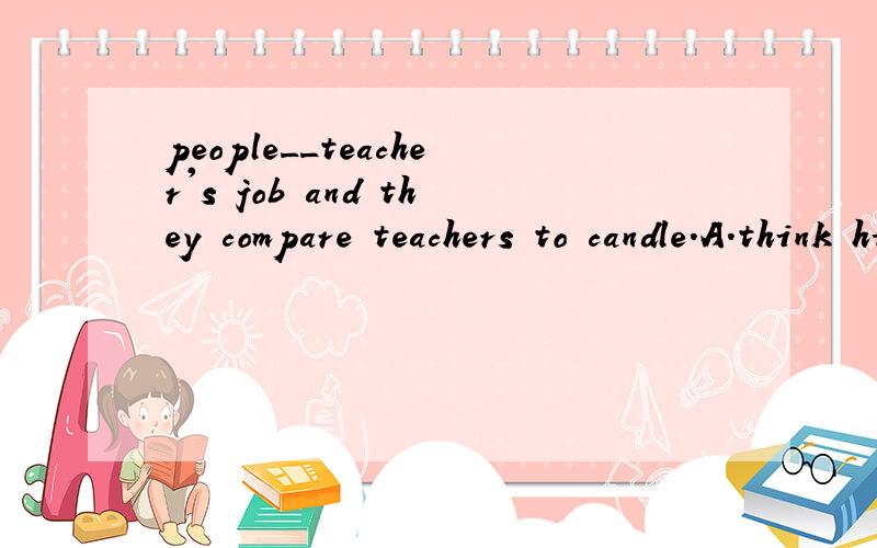 people__teacher's job and they compare teachers to candle.A.think high about B.sing high praise of C.sing highly praise for D.think highly of
