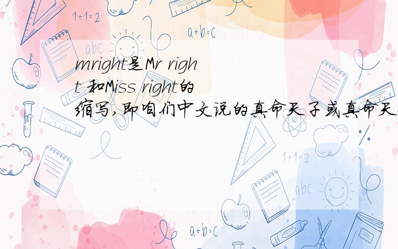 mright是Mr right 和Miss right的缩写,即咱们中文说的真命天子或真命天女吗?虽然字典中查不到这个词,但在很多地方能见到这个!