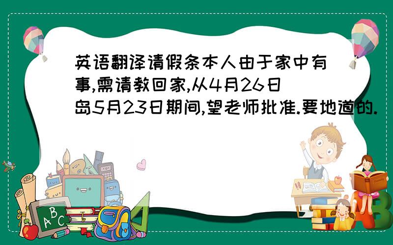 英语翻译请假条本人由于家中有事,需请教回家,从4月26日岛5月23日期间,望老师批准.要地道的.