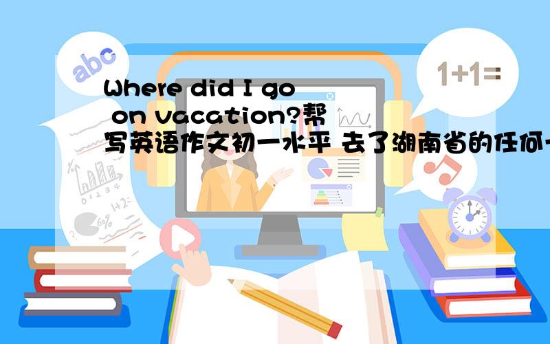 Where did I go on vacation?帮写英语作文初一水平 去了湖南省的任何一个地方