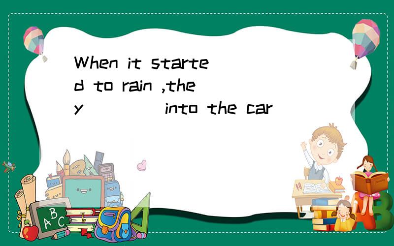 When it started to rain ,they____ into the car