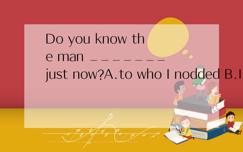 Do you know the man _______ just now?A.to who I nodded B.I nodded to C.whom I nodded D.whom I nodded to him为什么选B不选A?who能替代whom啊