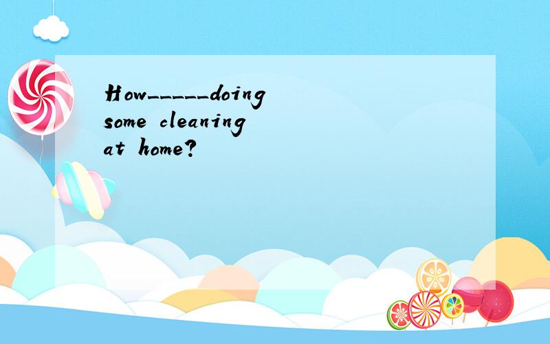 How_____doing some cleaning at home?