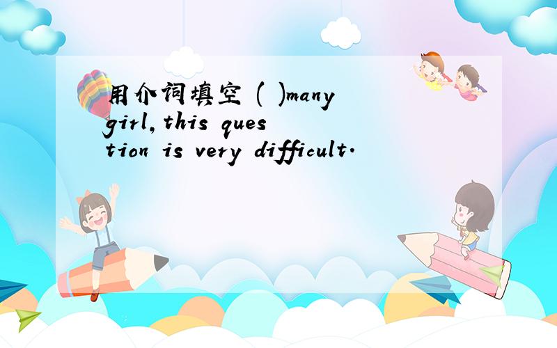 用介词填空 ( )many girl,this question is very difficult.