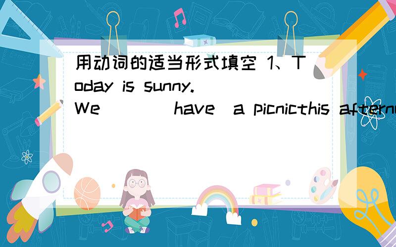 用动词的适当形式填空 1、Today is sunny.We （ ）（have）a picnicthis afternoon.2、My borother （）（go）to Shanghai next week.3、Tom often（）（go）to school on foot.But today is rain.He（）（go）to school by bike.4、What