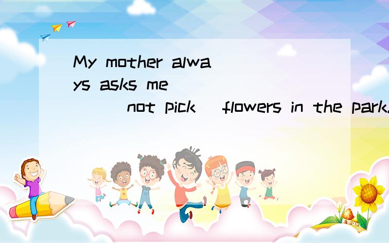 My mother always asks me _____(not pick) flowers in the park.