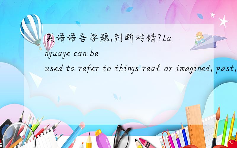 英语语言学题,判断对错?Language can be used to refer to things real or imagined, past, present or future.