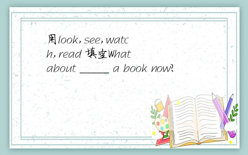 用look,see,watch,read 填空What about _____ a book now?