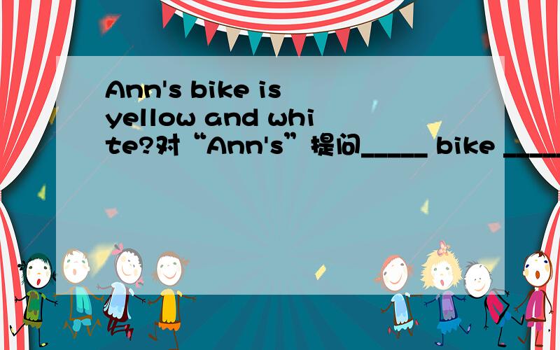 Ann's bike is yellow and white?对“Ann's”提问_____ bike _____yellow and white?一空一词