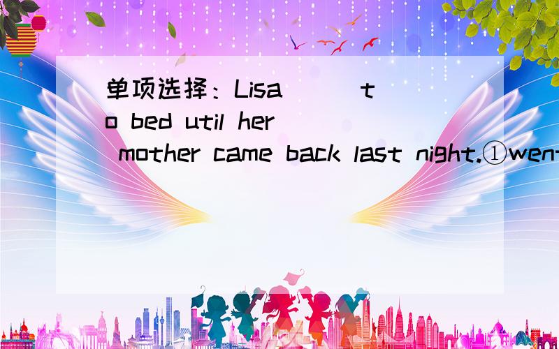 单项选择：Lisa （） to bed util her mother came back last night.①went②is going③didn‘t go④goes