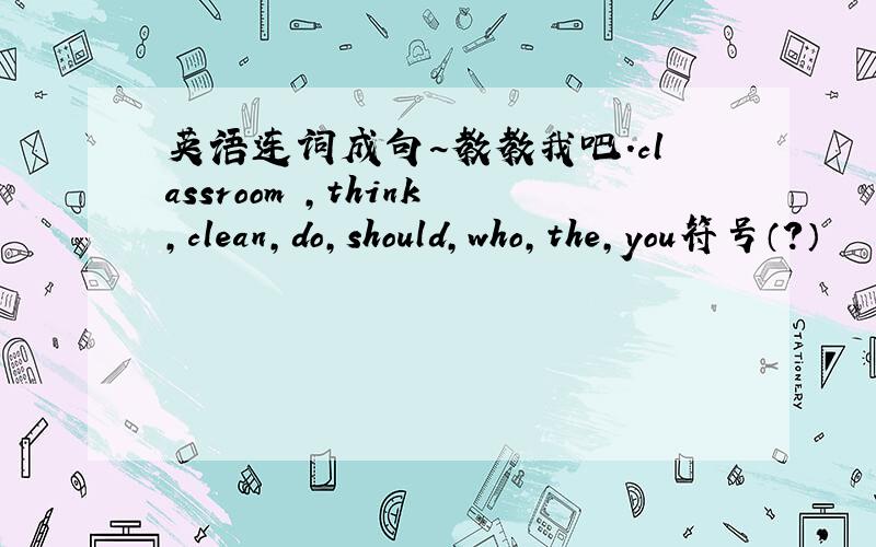 英语连词成句~教教我吧.classroom ,think,clean,do,should,who,the,you符号（?）